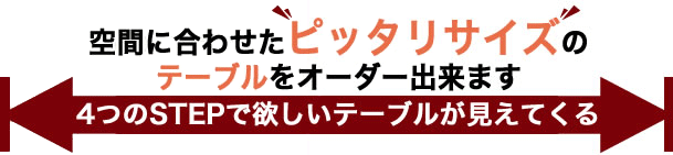 空間に合わせたピッタリサイズのテーブルをオーダーできます。4つのステップで欲しいテーブルが見えてくる