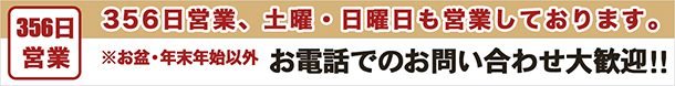 356日営業、土曜・日曜日も営業しております。※お盆・年末年始以外　お電話でのお問い合わせ大歓迎！