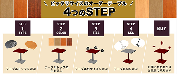 ピッタリサイズのオーダーテーブル4つのSTEP　STEP1　テーブルトップを選ぶ　STEP2　テーブルトップの色を選ぶ　STEP
			3　テーブルのサイズを選ぶ　STEP4　テーブル脚を選ぶ　BUY　お問い合わせ又はお電話で承ります